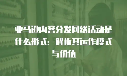 亚马逊内容分发网络活动是什么形式：解析其运作模式与价值