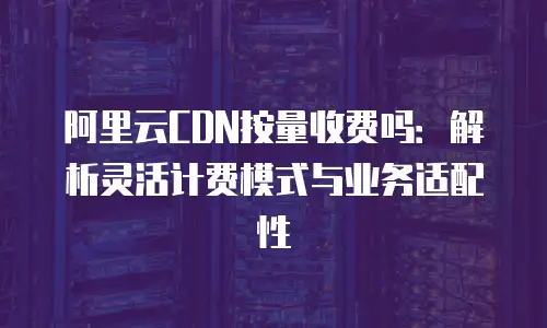 阿里云CDN按量收费吗：解析灵活计费模式与业务适配性