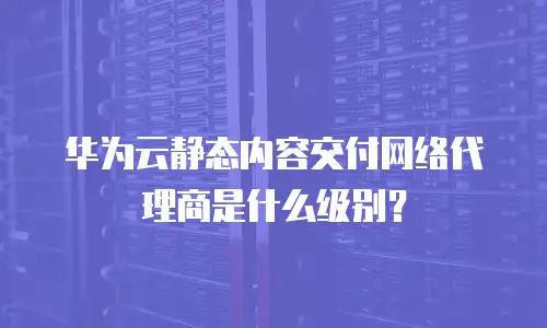 华为云静态内容交付网络代理商是什么级别？