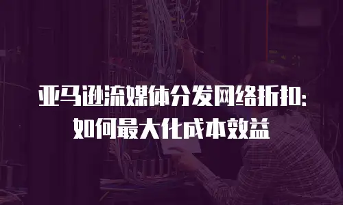 亚马逊流媒体分发网络折扣：如何最大化成本效益
