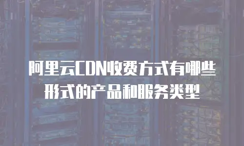 阿里云CDN收费方式有哪些形式的产品和服务类型