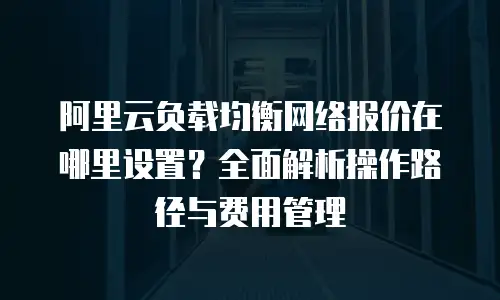 阿里云负载均衡网络报价在哪里设置？全面解析操作路径与费用管理