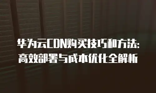 华为云CDN购买技巧和方法：高效部署与成本优化全解析
