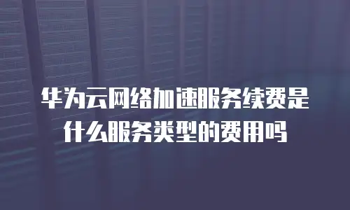 华为云网络加速服务续费是什么服务类型的费用吗