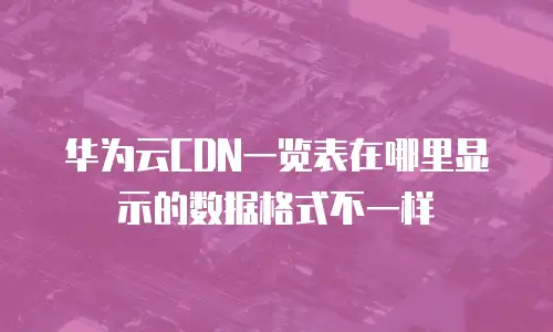华为云CDN一览表在哪里显示的数据格式不一样
