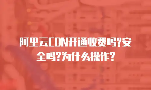 阿里云CDN开通收费吗?安全吗?为什么操作?