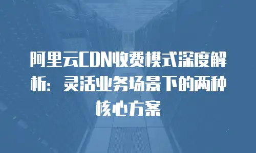 阿里云CDN收费模式深度解析：灵活业务场景下的两种核心方案