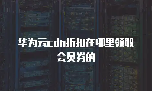 华为云cdn折扣在哪里领取会员券的