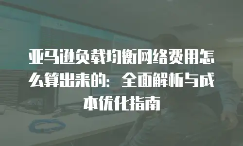 亚马逊负载均衡网络费用怎么算出来的：全面解析与成本优化指南