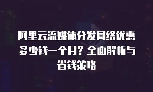 阿里云流媒体分发网络优惠多少钱一个月？全面解析与省钱策略