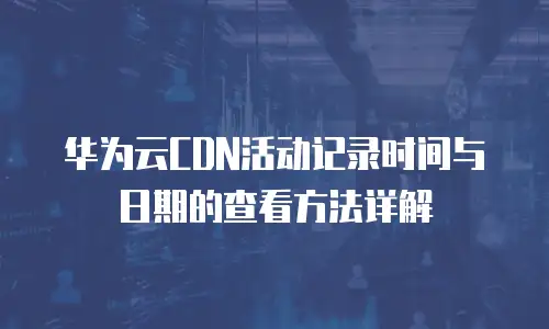 华为云CDN活动记录时间与日期的查看方法详解