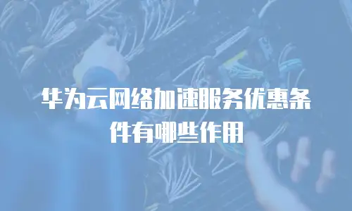 华为云网络加速服务优惠条件有哪些作用