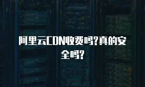 阿里云CDN收费吗?真的安全吗?
