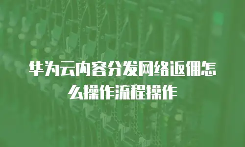 华为云内容分发网络返佣怎么操作流程操作