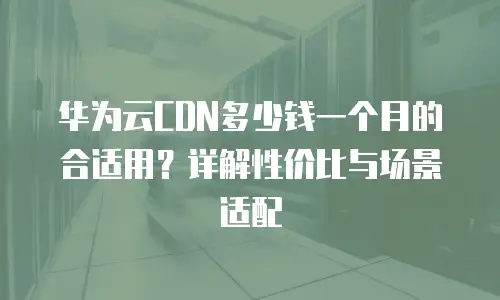 华为云CDN多少钱一个月的合适用？详解性价比与场景适配
