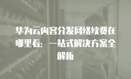 华为云内容分发网络续费在哪里看：一站式解决方案全解析