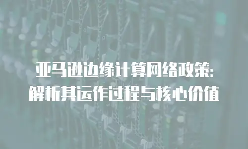 亚马逊边缘计算网络政策：解析其运作过程与核心价值