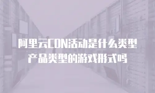 阿里云CDN活动是什么类型产品类型的游戏形式吗
