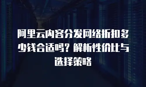 阿里云内容分发网络折扣多少钱合适吗？解析性价比与选择策略