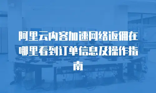 阿里云内容加速网络返佣在哪里看到订单信息及操作指南