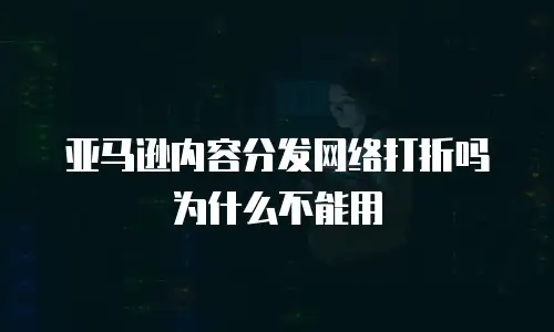 亚马逊内容分发网络打折吗为什么不能用