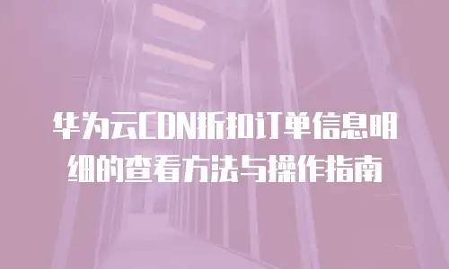 华为云CDN折扣订单信息明细的查看方法与操作指南