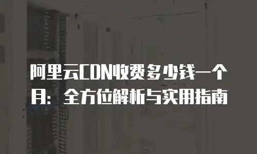 阿里云CDN收费多少钱一个月：全方位解析与实用指南