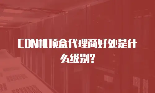 CDN机顶盒代理商好处是什么级别?