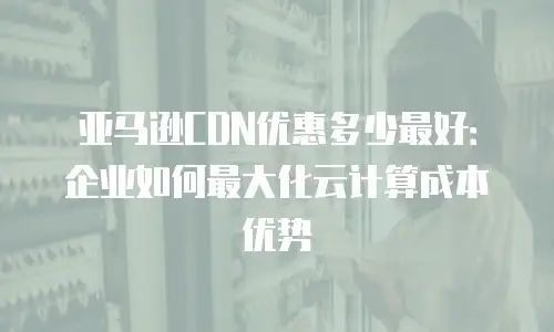 亚马逊CDN优惠多少最好：企业如何最大化云计算成本优势