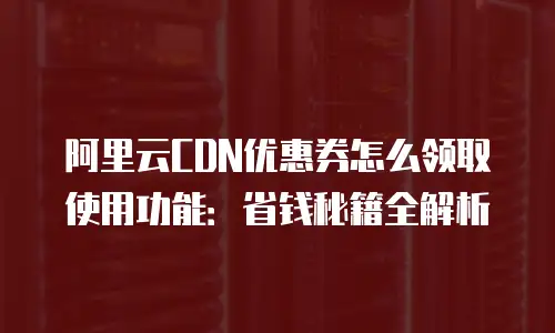 阿里云CDN优惠券怎么领取使用功能：省钱秘籍全解析