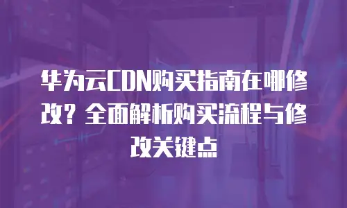 华为云CDN购买指南在哪修改？全面解析购买流程与修改关键点