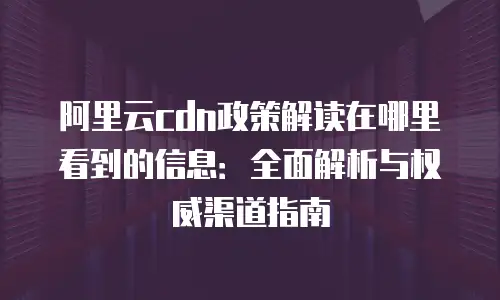 阿里云cdn政策解读在哪里看到的信息：全面解析与权威渠道指南