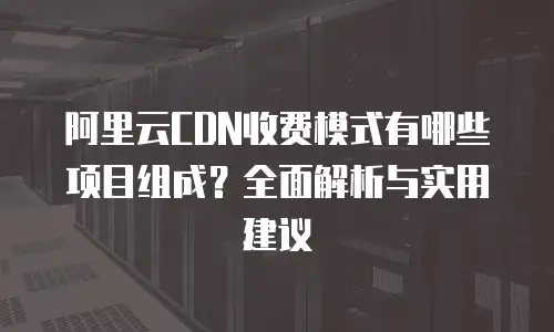 阿里云CDN收费模式有哪些项目组成？全面解析与实用建议