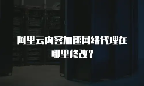 阿里云内容加速网络代理在哪里修改？