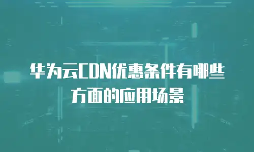 华为云CDN优惠条件有哪些方面的应用场景