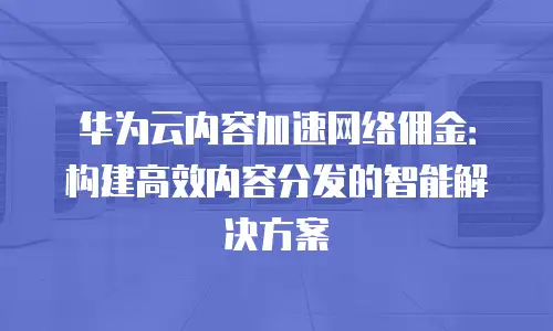 华为云内容加速网络佣金：构建高效内容分发的智能解决方案