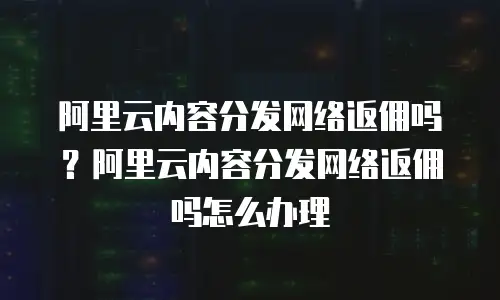 阿里云内容分发网络返佣吗？阿里云内容分发网络返佣吗怎么办理