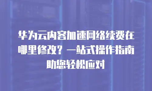华为云内容加速网络续费在哪里修改？一站式操作指南助您轻松应对