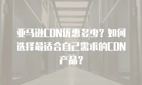 亚马逊CDN优惠多少？如何选择最适合自己需求的CDN产品？