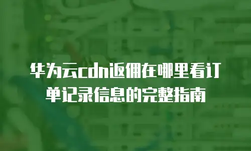 华为云cdn返佣在哪里看订单记录信息的完整指南