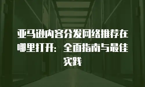 亚马逊内容分发网络推荐在哪里打开：全面指南与最佳实践