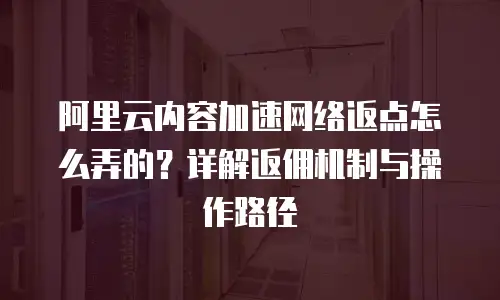 阿里云内容加速网络返点怎么弄的？详解返佣机制与操作路径
