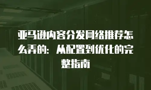 亚马逊内容分发网络推荐怎么弄的：从配置到优化的完整指南