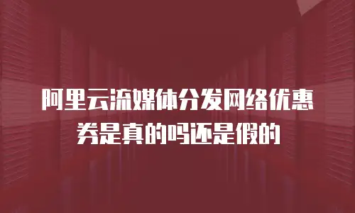 阿里云流媒体分发网络优惠券是真的吗还是假的