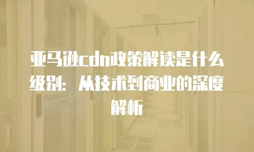 亚马逊cdn政策解读是什么级别：从技术到商业的深度解析
