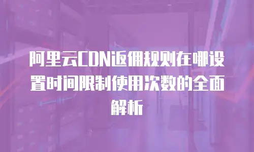 阿里云CDN返佣规则在哪设置时间限制使用次数的全面解析