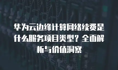 华为云边缘计算网络续费是什么服务项目类型？全面解析与价值洞察