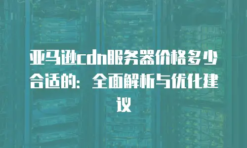 亚马逊cdn服务器价格多少合适的：全面解析与优化建议