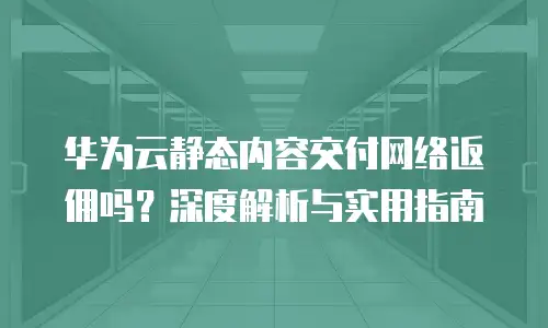 华为云静态内容交付网络返佣吗？深度解析与实用指南