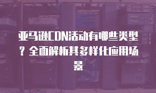 亚马逊CDN活动有哪些类型？全面解析其多样化应用场景
